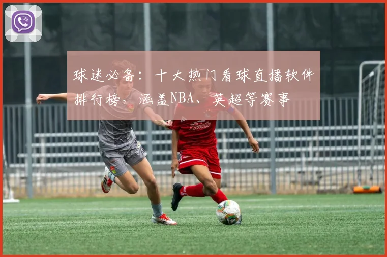球迷必备：十大热门看球直播软件排行榜，涵盖NBA、英超等赛事