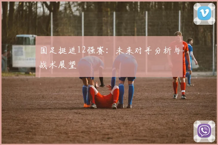 国足挺进12强赛：未来对手分析与战术展望