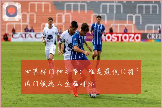 世界杯门神之争：谁是最佳门将？热门候选人全面对比