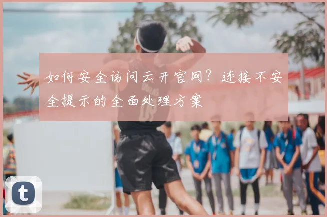 如何安全访问云开官网？连接不安全提示的全面处理方案