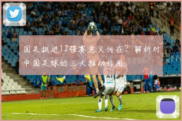 国足挺进12强赛意义何在？解析对中国足球的三大推动作用