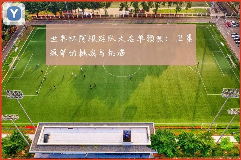 世界杯阿根廷队大名单预测：卫冕冠军的挑战与机遇