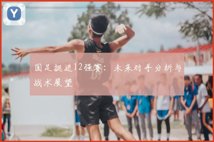 国足挺进12强赛：未来对手分析与战术展望