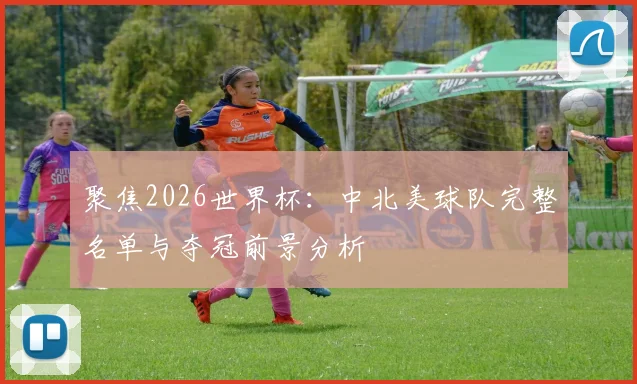 聚焦2026世界杯：中北美球队完整名单与夺冠前景分析
