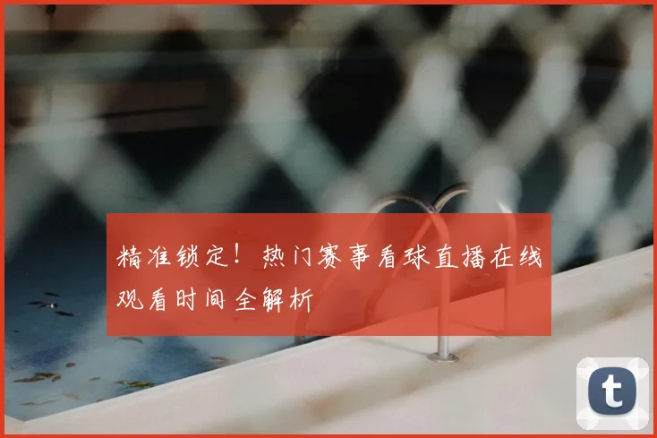 精准锁定！热门赛事看球直播在线观看时间全解析